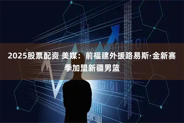 2025股票配资 美媒：前福建外援路易斯·金新赛季加盟新疆男篮
