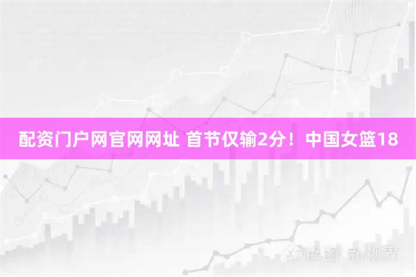 配资门户网官网网址 首节仅输2分！中国女篮18