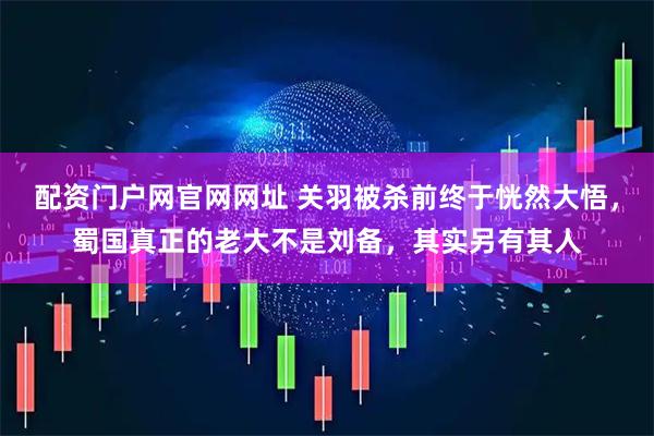 配资门户网官网网址 关羽被杀前终于恍然大悟，蜀国真正的老大不是刘备，其实另有其人