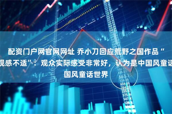 配资门户网官网网址 乔小刀回应荒野之国作品“令人观感不适”：观众实际感受非常好，认为是中国风童话世界