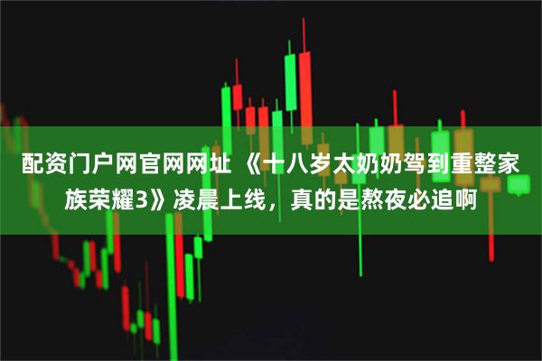 配资门户网官网网址 《十八岁太奶奶驾到重整家族荣耀3》凌晨上线，真的是熬夜必追啊