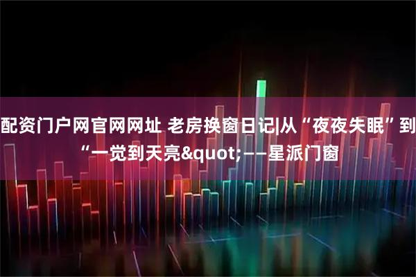 配资门户网官网网址 老房换窗日记|从“夜夜失眠”到“一觉到天亮"——星派门窗