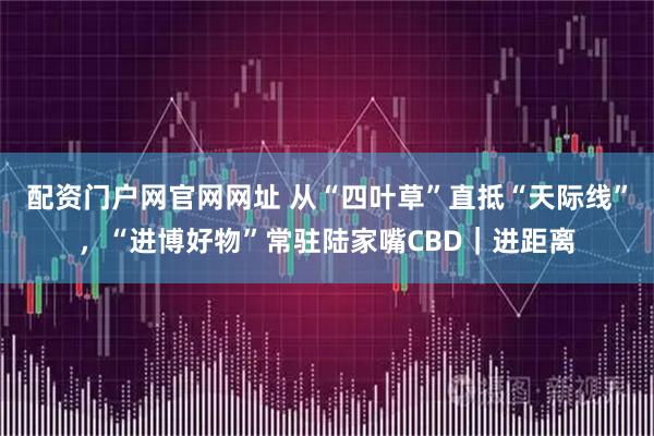 配资门户网官网网址 从“四叶草”直抵“天际线”，“进博好物”常驻陆家嘴CBD｜进距离