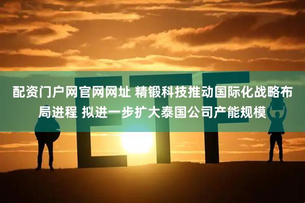 配资门户网官网网址 精锻科技推动国际化战略布局进程 拟进一步扩大泰国公司产能规模