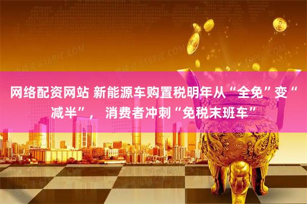 网络配资网站 新能源车购置税明年从“全免”变“减半”， 消费者冲刺“免税末班车”