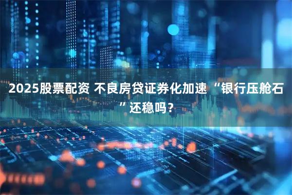 2025股票配资 不良房贷证券化加速 “银行压舱石”还稳吗？