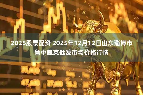 2025股票配资 2025年12月12日山东淄博市鲁中蔬菜批发市场价格行情