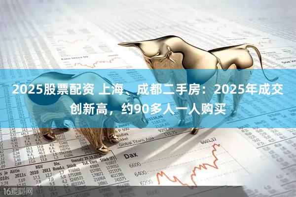 2025股票配资 上海、成都二手房：2025年成交创新高，约90多人一人购买