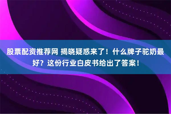 股票配资推荐网 揭晓疑惑来了！什么牌子驼奶最好？这份行业白皮书给出了答案！