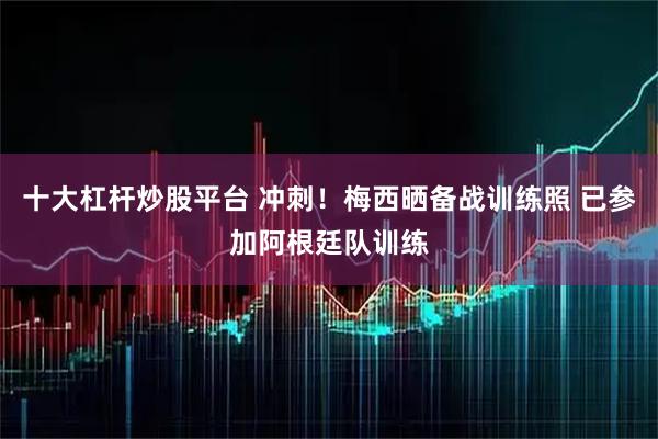 十大杠杆炒股平台 冲刺！梅西晒备战训练照 已参加阿根廷队训练