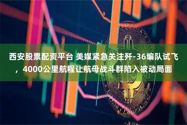 西安股票配资平台 美媒紧急关注歼-36编队试飞，4000公里航程让航母战斗群陷入被动局面