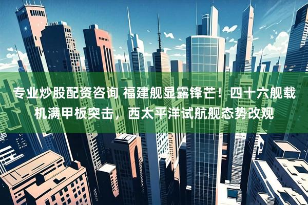 专业炒股配资咨询 福建舰显露锋芒！四十六舰载机满甲板突击，西太平洋试航舰态势改观