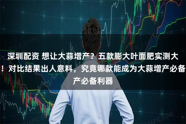 深圳配资 想让大蒜增产？五款膨大叶面肥实测大揭秘！对比结果出人意料，究竟哪款能成为大蒜增产必备利器