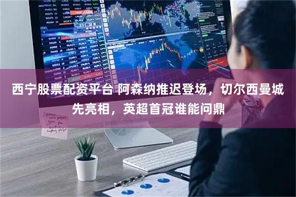 西宁股票配资平台 阿森纳推迟登场,切尔西曼城先亮相,英超首冠谁能问鼎