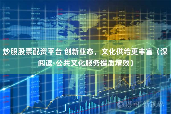 炒股股票配资平台 创新业态，文化供给更丰富（深阅读·公共文化服务提质增效）