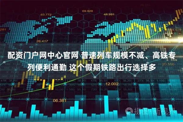 配资门户网中心官网 普速列车规模不减、高铁专列便利通勤 这个假期铁路出行选择多