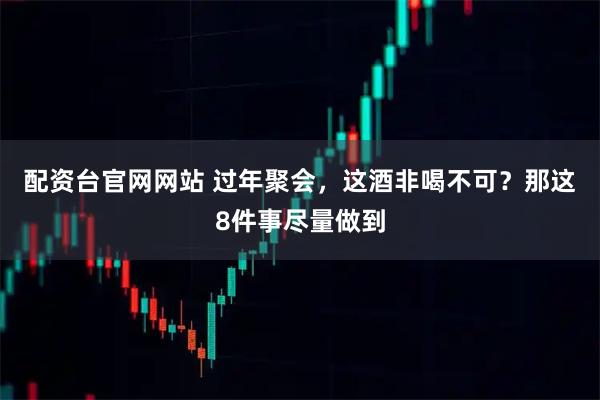 配资台官网网站 过年聚会，这酒非喝不可？那这8件事尽量做到