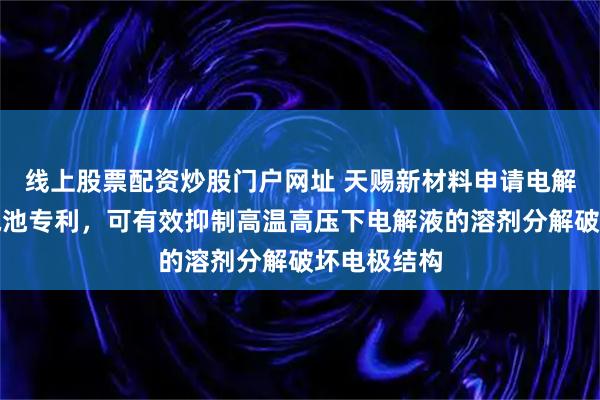 线上股票配资炒股门户网址 天赐新材料申请电解液和二次电池专利,可有效抑制高温高压下电解液的溶剂分解破坏电极结构