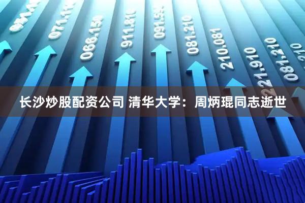 长沙炒股配资公司 清华大学：周炳琨同志逝世