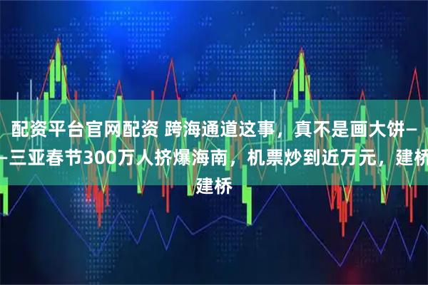 配资平台官网配资 跨海通道这事，真不是画大饼——三亚春节300万人挤爆海南，机票炒到近万元，建桥