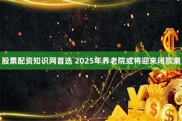 股票配资知识网首选 2025年养老院或将迎来闭院潮