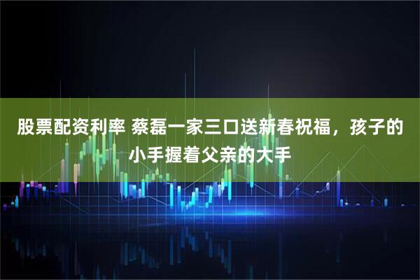 股票配资利率 蔡磊一家三口送新春祝福，孩子的小手握着父亲的大手