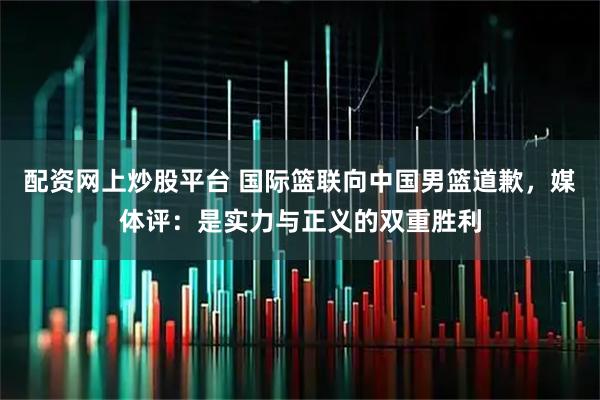 配资网上炒股平台 国际篮联向中国男篮道歉，媒体评：是实力与正义的双重胜利