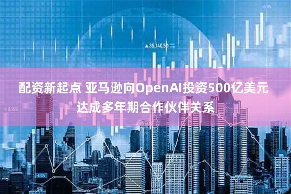 配资新起点 亚马逊向OpenAI投资500亿美元 达成多年期合作伙伴关系