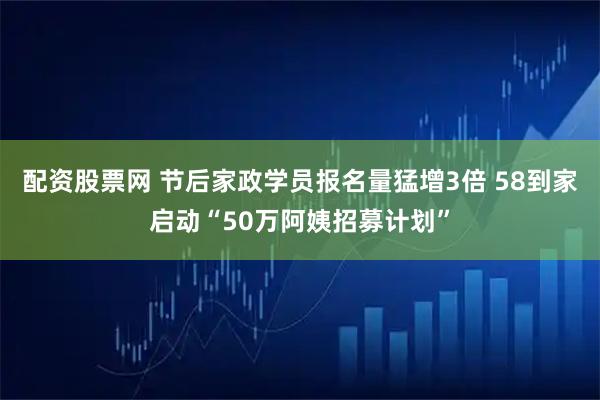 配资股票网 节后家政学员报名量猛增3倍 58到家启动“50万阿姨招募计划”
