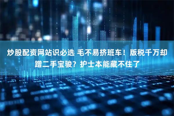 炒股配资网站识必选 毛不易挤班车！版税千万却蹭二手宝骏？护士本能藏不住了
