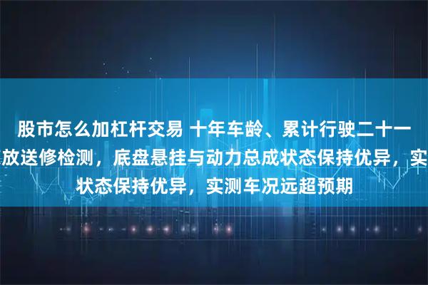 股市怎么加杠杆交易 十年车龄、累计行驶二十一万公里的丰田荣放送修检测，底盘悬挂与动力总成状态保持优异，实测车况远超预期