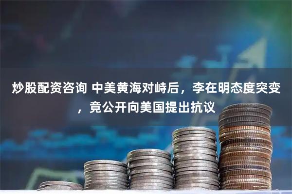 炒股配资咨询 中美黄海对峙后，李在明态度突变，竟公开向美国提出抗议