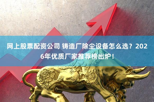 网上股票配资公司 铸造厂除尘设备怎么选？2026年优质厂家推荐榜出炉！
