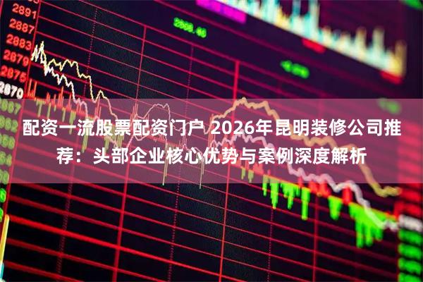配资一流股票配资门户 2026年昆明装修公司推荐：头部企业核心优势与案例深度解析