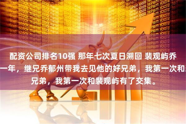 配资公司排名10强 那年七次夏日溯回 裴观屿乔之 刚到乔家的那一年,继兄乔郁州带我去见他的好兄弟,我第一次和裴观屿有了交集。