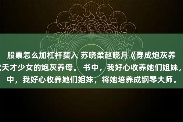 股票怎么加杠杆买入 苏晓柔赵晓月《穿成炮灰养母，我不干了》我穿成天才少女的炮灰养母。 书中，我好心收养她们姐妹，将她培养成钢琴大师。