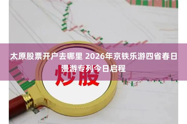 太原股票开户去哪里 2026年京铁乐游四省春日漫游专列今日启程