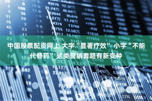 中国股票配资网上 大字“显著疗效” 小字“不能代替药” 这类营销套路有新变种