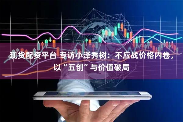 现货配资平台 专访小泽秀树：不应战价格内卷，以“五创”与价值破局