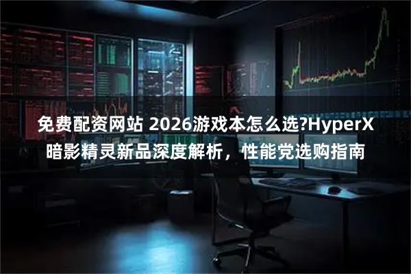 免费配资网站 2026游戏本怎么选?HyperX 暗影精灵新品深度解析，性能党选购指南