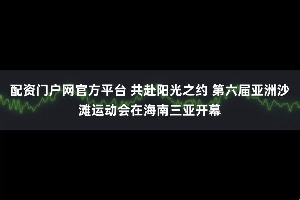 配资门户网官方平台 共赴阳光之约 第六届亚洲沙滩运动会在海南三亚开幕